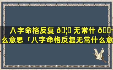 八字命格反复 🦆 无常什 🐬 么意思「八字命格反复无常什么意思啊」